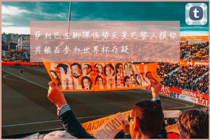 萨利巴左脚踝伤势反复巴黎人报称其能否参加世界杯存疑
