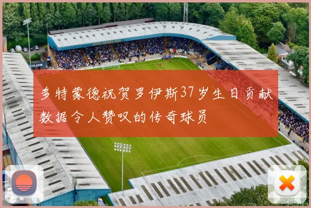 多特蒙德祝贺罗伊斯37岁生日贡献数据令人赞叹的传奇球员