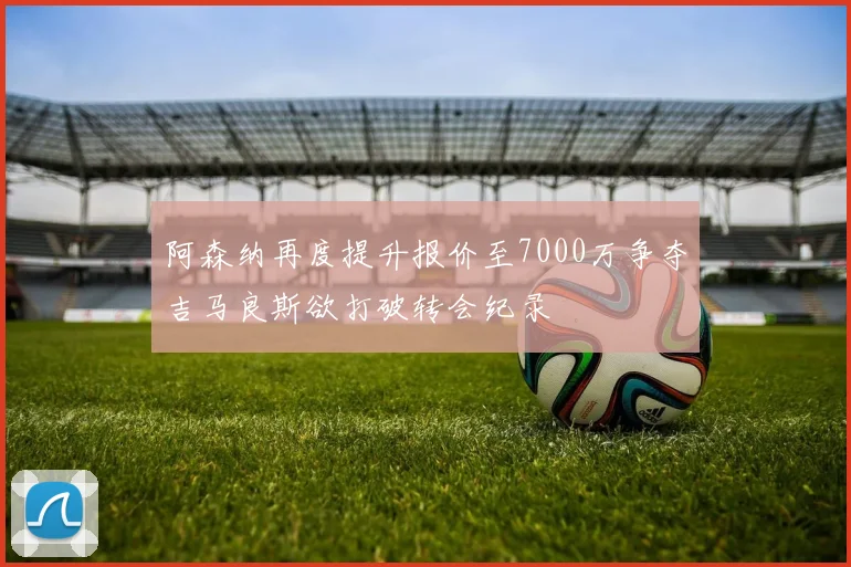 阿森纳再度提升报价至7000万争夺吉马良斯欲打破转会纪录