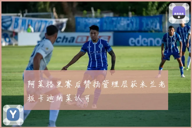 阿莱格里赛后赞扬管理层获米兰老板卡迪纳莱认可