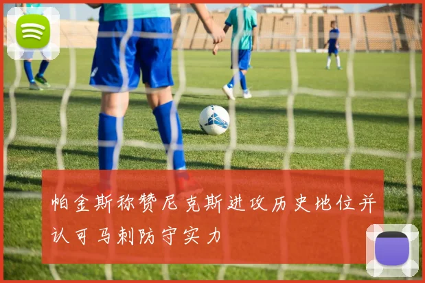 帕金斯称赞尼克斯进攻历史地位并认可马刺防守实力