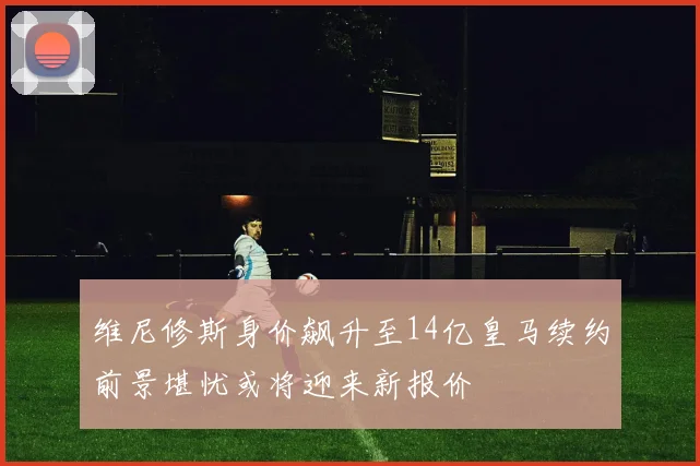 维尼修斯身价飙升至14亿皇马续约前景堪忧或将迎来新报价