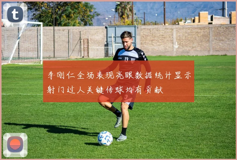 李刚仁全场表现亮眼数据统计显示射门过人关键传球均有贡献