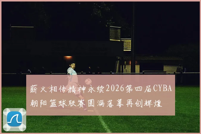 薪火相传精神永续2026第四届CYBA朝阳篮球联赛圆满落幕再创辉煌