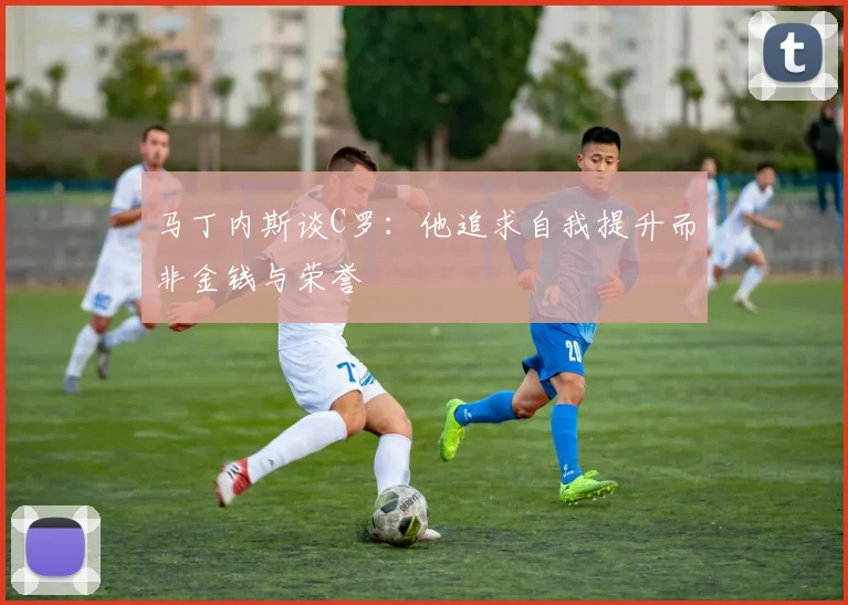 马丁内斯谈C罗：他追求自我提升而非金钱与荣誉