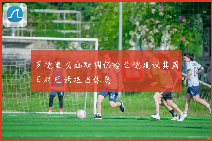 罗德里戈幽默调侃哈兰德建议其周日对巴西适当休息