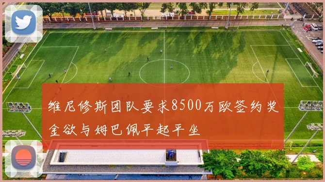 维尼修斯团队要求8500万欧签约奖金欲与姆巴佩平起平坐