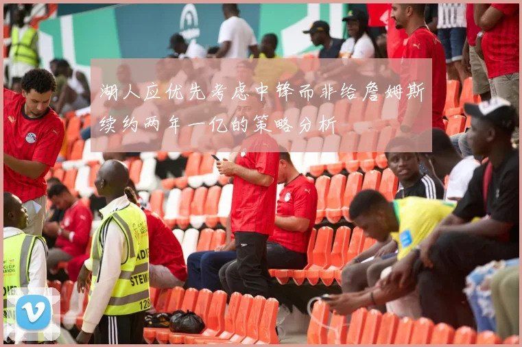 湖人应优先考虑中锋而非给詹姆斯续约两年一亿的策略分析