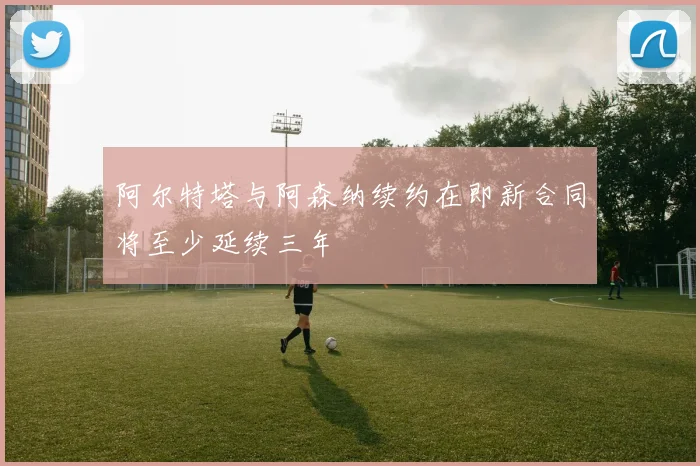阿尔特塔与阿森纳续约在即新合同将至少延续三年