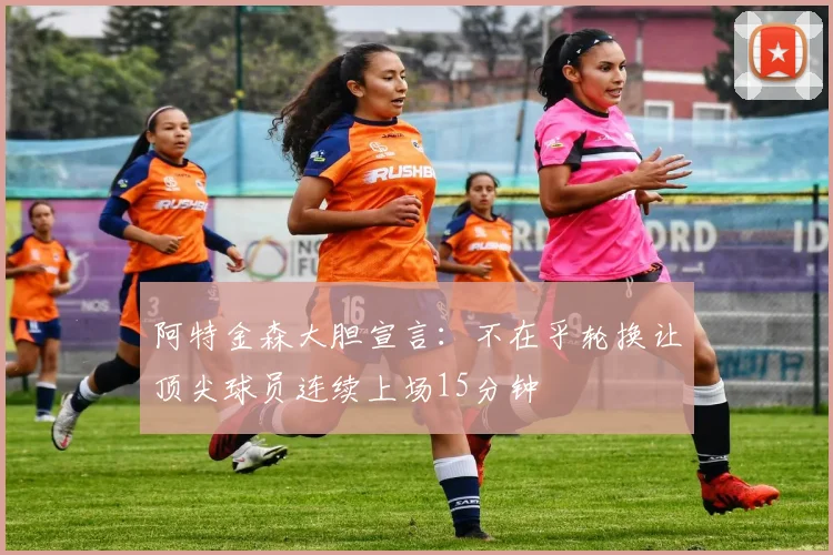 阿特金森大胆宣言：不在乎轮换让顶尖球员连续上场15分钟