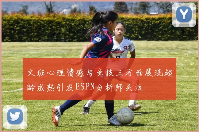 文班心理情感与竞技三方面展现超龄成熟引发ESPN分析师关注