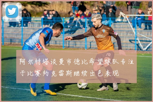 阿尔特塔谈曼市德比希望球队专注于比赛约克雷斯继续出色表现