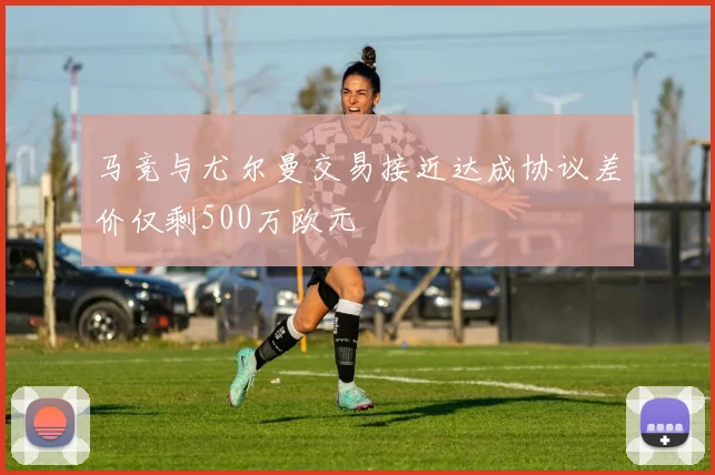马竞与尤尔曼交易接近达成协议差价仅剩500万欧元