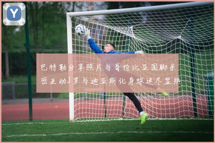 巴特勒分享照片与哥伦比亚国脚亲密互动J罗与迪亚斯化身球迷尽显热情