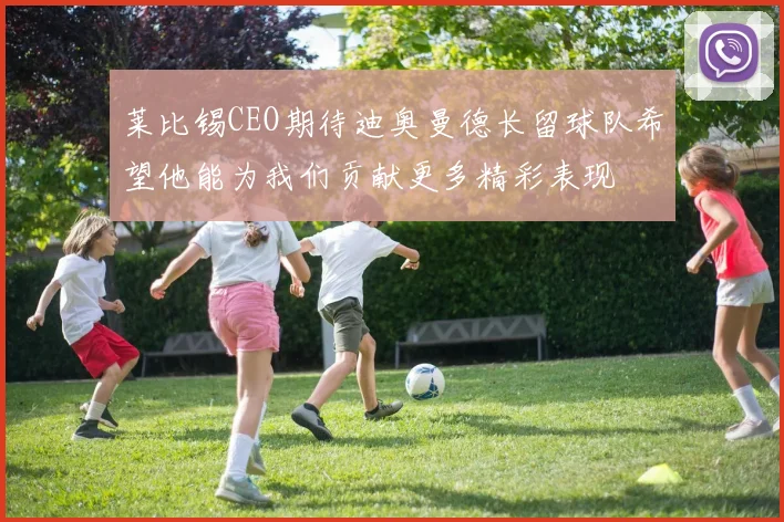莱比锡CEO期待迪奥曼德长留球队希望他能为我们贡献更多精彩表现