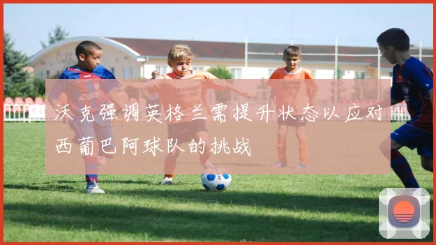 沃克强调英格兰需提升状态以应对西葡巴阿球队的挑战