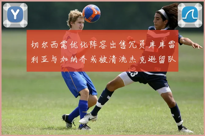 切尔西需优化阵容出售冗员库库雷利亚与加纳乔或被清洗杰克逊留队