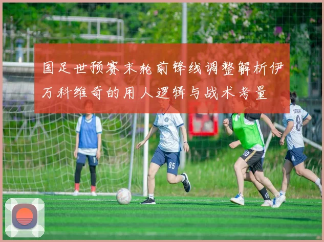 国足世预赛末轮前锋线调整解析伊万科维奇的用人逻辑与战术考量