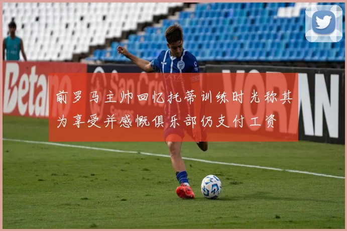 前罗马主帅回忆托蒂训练时光称其为享受并感慨俱乐部仍支付工资