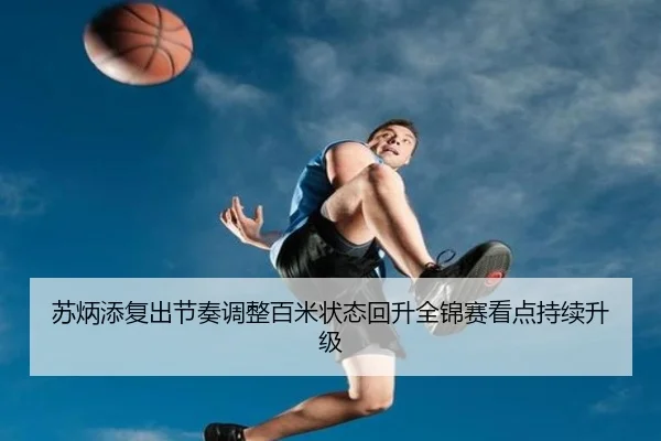 苏炳添复出节奏调整百米状态回升全锦赛看点持续升级